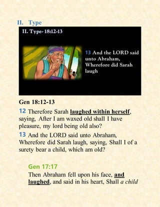 II. Type
Gen 18:12-13
12 Therefore Sarah laughed within herself,
saying, After I am waxed old shall I have
pleasure, my lord being old also?
13 And the LORD said unto Abraham,
Wherefore did Sarah laugh, saying, Shall I of a
surety bear a child, which am old?
Gen 17:17
Then Abraham fell upon his face, and
laughed, and said in his heart, Shall a child
 