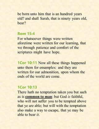 be born unto him that is an hundred years
old? and shall Sarah, that is ninety years old,
bear?
Rom 15:4
For whatsoever things were written
aforetime were written for our learning, that
we through patience and comfort of the
scriptures might have hope.
1Cor 10:11 Now all these things happened
unto them for ensamples: and they are
written for our admonition, upon whom the
ends of the world are come.
1Cor 10:13
There hath no temptation taken you but such
as is common to man: but God is faithful,
who will not suffer you to be tempted above
that ye are able; but will with the temptation
also make a way to escape, that ye may be
able to bear it.
 