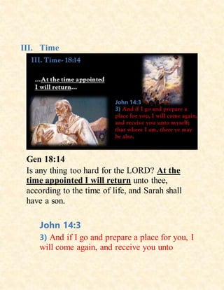 III. Time
Gen 18:14
Is any thing too hard for the LORD? At the
time appointed I will return unto thee,
according to the time of life, and Sarah shall
have a son.
John 14:3
3) And if I go and prepare a place for you, I
will come again, and receive you unto
 