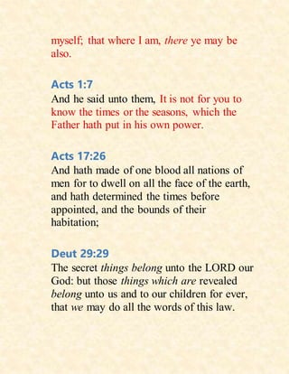 myself; that where I am, there ye may be
also.
Acts 1:7
And he said unto them, It is not for you to
know the times or the seasons, which the
Father hath put in his own power.
Acts 17:26
And hath made of one blood all nations of
men for to dwell on all the face of the earth,
and hath determined the times before
appointed, and the bounds of their
habitation;
Deut 29:29
The secret things belong unto the LORD our
God: but those things which are revealed
belong unto us and to our children for ever,
that we may do all the words of this law.
 