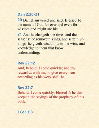 Dan 2:20-21
20 Daniel answered and said, Blessed be
the name of God for ever and ever: for
wisdom and might are his:
21 And he changeth the times and the
seasons: he removeth kings, and setteth up
kings: he giveth wisdom unto the wise, and
knowledge to them that know
understanding:
Rev 22:12
And, behold, I come quickly; and my
reward is with me, to give every man
according as his work shall be.
Rev 22:7
Behold, I come quickly: blessed is he that
keepeth the sayings of the prophecy of this
book.
1Cor 3:8
 