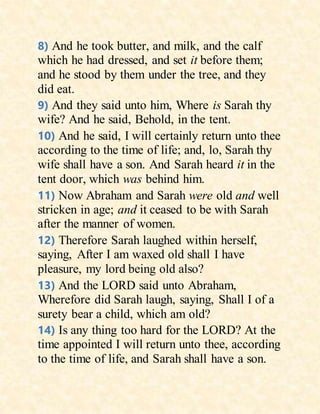 8) And he took butter, and milk, and the calf
which he had dressed, and set it before them;
and he stood by them under the tree, and they
did eat.
9) And they said unto him, Where is Sarah thy
wife? And he said, Behold, in the tent.
10) And he said, I will certainly return unto thee
according to the time of life; and, lo, Sarah thy
wife shall have a son. And Sarah heard it in the
tent door, which was behind him.
11) Now Abraham and Sarah were old and well
stricken in age; and it ceased to be with Sarah
after the manner of women.
12) Therefore Sarah laughed within herself,
saying, After I am waxed old shall I have
pleasure, my lord being old also?
13) And the LORD said unto Abraham,
Wherefore did Sarah laugh, saying, Shall I of a
surety bear a child, which am old?
14) Is any thing too hard for the LORD? At the
time appointed I will return unto thee, according
to the time of life, and Sarah shall have a son.
 