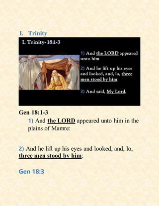 I. Trinity
Gen 18:1-3
1) And the LORD appeared unto him in the
plains of Mamre:
2) And he lift up his eyes and looked, and, lo,
three men stood by him:
Gen 18:3
 