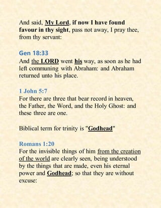 And said, My Lord, if now I have found
favour in thy sight, pass not away, I pray thee,
from thy servant:
Gen 18:33
And the LORD went his way, as soon as he had
left communing with Abraham: and Abraham
returned unto his place.
1 John 5:7
For there are three that bear record in heaven,
the Father, the Word, and the Holy Ghost: and
these three are one.
Biblical term for trinity is "Godhead"
Romans 1:20
For the invisible things of him from the creation
of the world are clearly seen, being understood
by the things that are made, even his eternal
power and Godhead; so that they are without
excuse:
 
