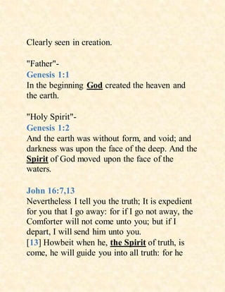 Clearly seen in creation.
"Father"-
Genesis 1:1
In the beginning God created the heaven and
the earth.
"Holy Spirit"-
Genesis 1:2
And the earth was without form, and void; and
darkness was upon the face of the deep. And the
Spirit of God moved upon the face of the
waters.
John 16:7,13
Nevertheless I tell you the truth; It is expedient
for you that I go away: for if I go not away, the
Comforter will not come unto you; but if I
depart, I will send him unto you.
[13] Howbeit when he, the Spirit of truth, is
come, he will guide you into all truth: for he
 