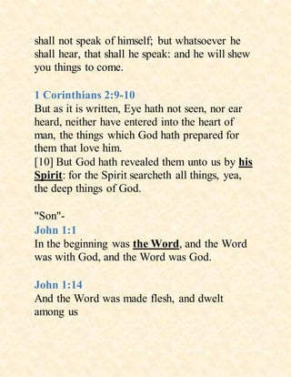 shall not speak of himself; but whatsoever he
shall hear, that shall he speak: and he will shew
you things to come.
1 Corinthians 2:9-10
But as it is written, Eye hath not seen, nor ear
heard, neither have entered into the heart of
man, the things which God hath prepared for
them that love him.
[10] But God hath revealed them unto us by his
Spirit: for the Spirit searcheth all things, yea,
the deep things of God.
"Son"-
John 1:1
In the beginning was the Word, and the Word
was with God, and the Word was God.
John 1:14
And the Word was made flesh, and dwelt
among us
 