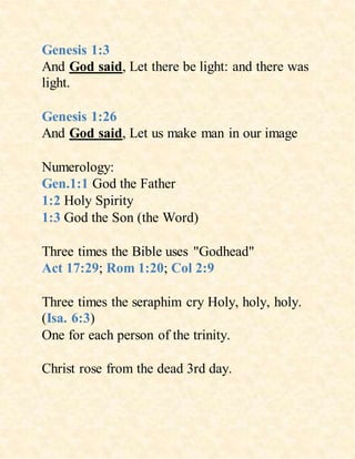 Genesis 1:3
And God said, Let there be light: and there was
light.
Genesis 1:26
And God said, Let us make man in our image
Numerology:
Gen.1:1 God the Father
1:2 Holy Spirity
1:3 God the Son (the Word)
Three times the Bible uses "Godhead"
Act 17:29; Rom 1:20; Col 2:9
Three times the seraphim cry Holy, holy, holy.
(Isa. 6:3)
One for each person of the trinity.
Christ rose from the dead 3rd day.
 