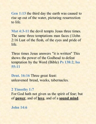 Gen 1:13 the third day the earth was caused to
rise up out of the water, picturing resurrection
to life.
Mat 4:3-11 the devil tempts Jesus three times.
The same three temptations man faces (1John
2:16 Lust of the flesh, of the eyes and pride of
life.
Three times Jesus answers "it is written" This
shows the power of the Godhead to defeat
temptation by the Word (Bible) Ps 138:2; Isa
55:11
Deut. 16:16 Three great feast:
unleavened bread, weeks, tabernacles.
2 Timothy 1:7
For God hath not given us the spirit of fear; but
of power, and of love, and of a sound mind.
John 14:6
 