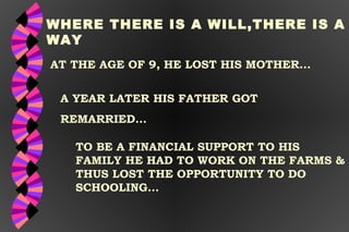AT THE AGE OF 9, HE LOST HIS MOTHER... WHERE THERE IS A WILL,THERE IS A WAY A YEAR LATER HIS FATHER GOT  REMARRIED... TO BE A FINANCIAL SUPPORT TO HIS  FAMILY HE HAD TO WORK ON THE FARMS & THUS LOST THE OPPORTUNITY TO DO SCHOOLING... 