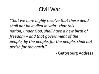 Civil War	“that we here highly resolve that these dead shall not have died in vain– that this nation, under God, shall have a new birth of freedom – and that government of the people, by the people, for the people, shall not perish for the earth.”- Gettysburg Address