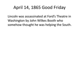 April 14, 1865 Good Friday	Lincoln was assassinated at Ford’s Theatre in Washington by John Wilkes Booth who somehow thought he was helping the South.