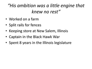 “His ambition was a little engine that knew no rest”Worked on a farmSplit rails for fencesKeeping store at New Salem, Illinois Captain in the Black Hawk WarSpent 8 years in the Illinois legislature