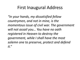 First Inaugural Address“In your hands, my dissatisfied fellow countrymen, and not in mine, is the momentous issue of civil war. The government will not assail you… You have no oath registered in Heaven to destroy the government, while I shall have the most solemn one to preserve, protect and defend it.”
