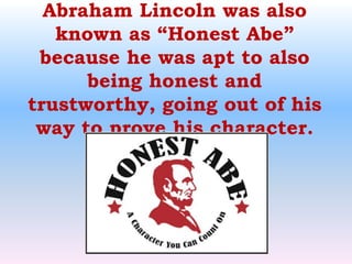 Abraham Lincoln was also known as “Honest Abe” because he was apt to also being honest and trustworthy, going out of his way to prove his character.