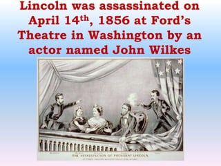 Lincoln was assassinated on April 14th, 1856 at Ford’s Theatre in Washington by an actor named John Wilkes Booth.