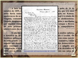 A luta regional novamente se tornou aguda, na noite de 16 de
outubro de 1859, John Brown, um fanático antiescravocrata, que três anos
antes havia tomado parte numa sangrenta demonstração no Kansas,
apoderou-se do arsenal Federal em Harper`s Ferry, onde hoje é o estado de
Virgínia, contando para isso com a ajuda de extremados abolicionistas.
Quando despontou a manhã, os cidadãos da cidade, armados e auxiliados
por algumas companhias da milícia iniciaram um contra-ataque e Brown
foi feito prisioneiros juntamente com alguns de seus companheiros
sobreviventes da aventura.
O alarme soou por todo o território nacional. Para muitos sulistas,
a tentativa de Brown confirmava as suas piores suspeitas e receios. Os
fanáticos antiescravocratas, por outro lado, saudaram Browm como mártir
de uma grande causa. A maioria dos nortistas repudiou a tentativa, vendo
naquilo um desafio á lei e à ordem e também aos métodos democráticos
para conseguir o progresso social. Brown, processado e julgado por
conspiração, traição e assassinato, foi enforcado no dia dois de dezembro de
1859. Até os últimos instantes acreditou ser um instrumento nas mãos de
Deus.
Manuscruito anti-escravocrata de Lincoln
 