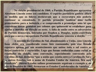 Na eleição presidencial de 1860, o Partido Republicano apresentou
Abraham Lincoln como seu candidato. O espírito partidário ganhou altura
na medida que os líderes declaravam que a escravatura não poderia
continuar se estendendo. O partido prometia também uma tarifa
protecionista para a indústria e se comprometia a promulgar uma lei que
concedesse terras gratuitas aos colonos que quisessem se estabelecer para
ajudar a marcha em direção ao oeste. A falta de união entre os adversários
do Partido democrata, liderados por Stephen a. Douglas, muito contribuiu
para que o novo e inexperiente Partido Republicano vencesse a eleição.
A secessão da Carolina do Sul, abandonando a União, caso Lincoln
fosse eleito, era considerado como fato consumado, pois esse Estado
esperava apenas por um acontecimento que unisse todo o sul contra as
forças contrárias à escravidão. Logo que foram conhecidas como certos os
resultados da eleição, uma convenção, especialmente convocada pela
Carolina do Sul, declarou “que a união que existia entre a Carolina do Sul e
os outros Estados, sob o nome de Estados Unidos da América, fica aqui
dissolvida”. Outros Estados sulinos prontamente seguiram o exemplo e, no
oito de fevereiro de 1861, formaram os Estados Confederados da América.
 
