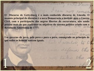 O Discurso de Gettysburg é o mais conhecido discurso de Lincoln. O
assunto principal do discurso é a nova Democracia a instituir após a Guerra
Civil, com a participação dos negros libertos da escravatura, não sendo
preciso mais do que reafirmar os objetivos do sistema político criado com a
Revolução Americana de 1777:
Um governo do povo, pelo povo e para o povo, consagrado ao princípio de
que todos os homens nascem iguais.
 