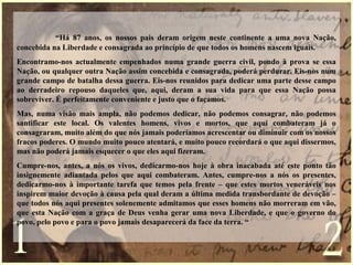 “Há 87 anos, os nossos pais deram origem neste continente a uma nova Nação,
concebida na Liberdade e consagrada ao princípio de que todos os homens nascem iguais.
Encontramo-nos actualmente empenhados numa grande guerra civil, pondo à prova se essa
Nação, ou qualquer outra Nação assim concebida e consagrada, poderá perdurar. Eis-nos num
grande campo de batalha dessa guerra. Eis-nos reunidos para dedicar uma parte desse campo
ao derradeiro repouso daqueles que, aqui, deram a sua vida para que essa Nação possa
sobreviver. É perfeitamente conveniente e justo que o façamos.
Mas, numa visão mais ampla, não podemos dedicar, não podemos consagrar, não podemos
santificar este local. Os valentes homens, vivos e mortos, que aqui combateram já o
consagraram, muito além do que nós jamais poderíamos acrescentar ou diminuir com os nossos
fracos poderes. O mundo muito pouco atentará, e muito pouco recordará o que aqui dissermos,
mas não poderá jamais esquecer o que eles aqui fizeram.
Cumpre-nos, antes, a nós os vivos, dedicarmo-nos hoje à obra inacabada até este ponto tão
insignemente adiantada pelos que aqui combateram. Antes, cumpre-nos a nós os presentes,
dedicarmo-nos à importante tarefa que temos pela frente – que estes mortos veneráveis nos
inspirem maior devoção à causa pela qual deram a última medida transbordante de devoção –
que todos nós aqui presentes solenemente admitamos que esses homens não morreram em vão,
que esta Nação com a graça de Deus venha gerar uma nova Liberdade, e que o governo do
povo, pelo povo e para o povo jamais desaparecerá da face da terra. “
 