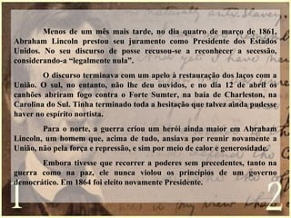 Menos de um mês mais tarde, no dia quatro de março de 1861,
Abraham Lincoln prestou seu juramento como Presidente dos Estados
Unidos. No seu discurso de posse recusou-se a reconhecer a secessão,
considerando-a “legalmente nula”.
O discurso terminava com um apelo à restauração dos laços com a
União. O sul, no entanto, não lhe deu ouvidos, e no dia 12 de abril os
canhões abriram fogo contra o Forte Sumter, na baía de Charleston, na
Carolina do Sul. Tinha terminado toda a hesitação que talvez ainda pudesse
haver no espírito nortista.
Para o norte, a guerra criou um herói ainda maior em Abraham
Lincoln, um homem que, acima de tudo, ansiava por reunir novamente a
União, não pela força e repressão, e sim por meio de calor e generosidade.
Embora tivesse que recorrer a poderes sem precedentes, tanto na
guerra como na paz, ele nunca violou os princípios de um governo
democrático. Em 1864 foi eleito novamente Presidente.
 