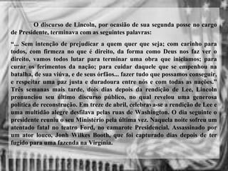 O discurso de Lincoln, por ocasião de sua segunda posse no cargo
de Presidente, terminava com as seguintes palavras:
“... Sem intenção de prejudicar a quem quer que seja; com carinho para
todos, com firmeza no que é direito, da forma como Deus nos faz ver o
direito, vamos todos lutar para terminar uma obra que iniciamos; para
curar os ferimentos da nação; para cuidar daquele que se empenhou na
batalha, de sua viúva, e de seus órfãos... fazer tudo que possamos conseguir,
e respeitar uma paz justa e duradoura entre nós e com todas as nações.”
Três semanas mais tarde, dois dias depois da rendição de Lee, Lincoln
pronunciou seu último discurso público, no qual revelou uma generosa
política de reconstrução. Em treze de abril, celebrava-se a rendição de Lee e
uma multidão alegre desfilava pelas ruas de Washington. O dia seguinte o
presidente reuniu o seu Ministério pela última vez. Naquela noite sofreu um
atentado fatal no teatro Ford, no camarote Presidencial. Assassinado por
um ator louco, Jonh Wilkes Booth, que foi capturado dias depois de ter
fugido para uma fazenda na Virgínia.
 