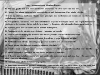 Frases e pensamentos de Abraham Lincoln
01 Não sei o que foi meu avô. Estou muito mais interessado em saber o que será meu neto.
02 Quando faço o bem, sinto-me bem, e quando faço o mal, sinto-me mal. Eis a minha religião.
03 Não me interessa nenhuma religião cujos princípios não melhoram nem tomam em consideração as
condições dos animais.
04 Meu ponto de vista inicial sobre a insalubridade do esquema de salvação cristão e da origem humana das
escrituras, se tornou mais claro e mais forte no decorrer dos anos e não vejo razão alguma para mudá-lo.
05 Se quiser por à prova o caráter de um homem, dê-lhe poder.
06 Casamento não é o paraíso nem o inferno - é apenas o purgatório.
07 Se eu tivesse oito horas para derrubar uma árvore, passaria seis afiando meu machado.
08 Quase sempre a maior ou menor felicidade depende do grau de decisão de ser feliz.
09 Nenhum homem é bom o bastante para governar os outros sem seu consentimento.
10 Os que negam liberdade aos outros não merecem liberdade.
11 É melhor calar-se e deixar que as pessoas pensem que você é tolo, do que falar e acabar com a dúvida.
12 Nunca conseguirás convencer um rato de que um gato traz boa sorte.
13 O homem que trabalha somente pelo que recebe, não merece ser pago pelo que faz. 14 Se a escravidão
não é crime, não há crimes.
15 Suavizar penas alheias é esquecer as próprias.
16 Resolvemos solenemente que estes mortos não caíram em vão; que esta nação, com a graça de Deus, terá
nova aurora de liberdade; e que o governo do povo para o povo, não desaparecerá da terra.
 