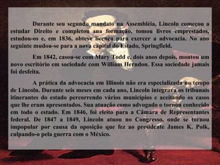 Durante seu segundo mandato na Assembléia, Lincoln começou a
estudar Direito e completou sua formação, tomou livros emprestados,
estudou-os e, em 1836, obteve licença para exercer a advocacia. No ano
seguinte mudou-se para a nova capital do Estado, Springfield.
Em 1842, casou-se com Mary Todd e, dois anos depois, montou um
novo escritório em sociedade com William Herndon. Essa sociedade jamais
foi desfeita.
A prática da advocacia em Illinois não era especializada no tempo
de Lincoln. Durante seis meses em cada ano, Lincoln integrava os tribunais
itinerantes do estado percorrendo vários municípios e aceitando os casos
que lhe eram apresentados. Sua atuação como advogado o tornou conhecido
em todo o estado. Em 1846, foi eleito para a Câmara de Representantes
federal. De 1847 a 1849, Lincoln atuou no Congresso, onde se tornou
impopular por causa da oposição que fez ao presidente James K. Polk,
culpando-o pela guerra com o México.
 