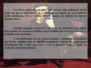Um livro, publicado em 1852, iria exercer uma influência muito
maior do que os legisladores ou a imprensa na solução de um problema
social americano. Era a Cabana do pai Tomás, de autoria de Harriet
Beecher Stove.
Quando começou a escrever o seu livro, ele tencionava que aquilo
fosse apenas um pequeno trabalho, mas à medida que escrevia, o livro ia se
tornando mais profundo.
A sua publicação foi um sucesso absoluto e imediato. No primeiro
ano foram vendidos mais de 300.000 exemplares, e havia oito impressoras
trabalhando dia e noite para fazer frente à procura. Logo a seguir foi
traduzido em muitos idiomas.
 