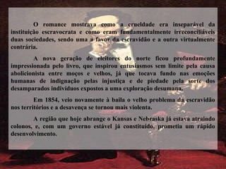 O romance mostrava como a crueldade era inseparável da
instituição escravocrata e como eram fundamentalmente irreconciliáveis
duas sociedades, sendo uma a favor da escravidão e a outra virtualmente
contrária.
A nova geração de eleitores do norte ficou profundamente
impressionada pelo livro, que inspirou entusiasmos sem limite pela causa
abolicionista entre moços e velhos, já que tocava fundo nas emoções
humanas de indignação pelas injustiça e de piedade pela sorte dos
desamparados indivíduos expostos a uma exploração desumana.
Em 1854, veio novamente à baila o velho problema da escravidão
nos territórios e a desavença se tornou mais violenta.
A região que hoje abrange o Kansas e Nebraska já estava atraindo
colonos, e, com um governo estável já constituído, prometia um rápido
desenvolvimento.
 