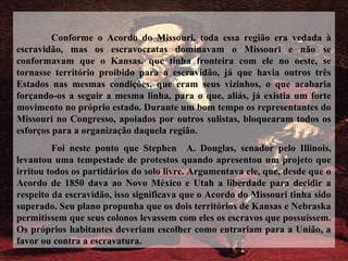 Conforme o Acordo do Missouri, toda essa região era vedada à
escravidão, mas os escravocratas dominavam o Missouri e não se
conformavam que o Kansas, que tinha fronteira com ele no oeste, se
tornasse território proibido para a escravidão, já que havia outros três
Estados nas mesmas condições, que eram seus vizinhos, o que acabaria
forçando-os a seguir a mesma linha, para o que, aliás, já existia um forte
movimento no próprio estado. Durante um bom tempo os representantes do
Missouri no Congresso, apoiados por outros sulistas, bloquearam todos os
esforços para a organização daquela região.
Foi neste ponto que Stephen A. Douglas, senador pelo Illinois,
levantou uma tempestade de protestos quando apresentou um projeto que
irritou todos os partidários do solo livre. Argumentava ele, que, desde que o
Acordo de 1850 dava ao Novo México e Utah a liberdade para decidir a
respeito da escravidão, isso significava que o Acordo do Missouri tinha sido
superado. Seu plano propunha que os dois territórios de Kansas e Nebraska
permitissem que seus colonos levassem com eles os escravos que possuíssem.
Os próprios habitantes deveriam escolher como entrariam para a União, a
favor ou contra a escravatura.
 