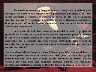 Os nortistas acusaram Douglas de estar cortejando os sulistas para
conseguir seu apoio à sua candidatura à presidência nas eleições de 1856.
Foram acirrados e violentos os debates em torno do projeto. A imprensa
favorável ao solo livre condenava-o, o clero do norte atacava-o e os homens
de negócio que, até então, haviam contemporizado com o sul tornavam-se
violentamente contra ele.
A despeito de tudo isso, numa certa manhã de maio, o projeto foi
aprovado no Senado, entre os tiros de canhão disparados pelos entusiastas
do sul. Nesta ocasião Salmon P. Chase, um dos lideres que combatiam a
escravidão, fez a seguinte profecia: “Estão celebrando uma vitória no
presente, mas os ecos que despertam nunca descansarão até que morra a
própria escravidão”.
Quando, depois disso, Douglas visitou Chicago para falar em sua defesa, os
navios no porto desceram as bandeira a meio pau, os sinos das igrejas
dobram durante uma hora e uma pacata multidão de 10.000 pessoas
estrugiu em vaia para que ninguém pudesse ouvi-lo. Os resultados
imediatos da malfadada medida de Douglas foram de imensa importância.
 