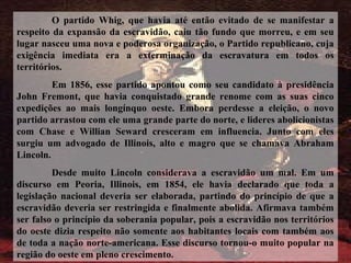O partido Whig, que havia até então evitado de se manifestar a
respeito da expansão da escravidão, caiu tão fundo que morreu, e em seu
lugar nasceu uma nova e poderosa organização, o Partido republicano, cuja
exigência imediata era a exterminação da escravatura em todos os
territórios.
Em 1856, esse partido apontou como seu candidato à presidência
John Fremont, que havia conquistado grande renome com as suas cinco
expedições ao mais longínquo oeste. Embora perdesse a eleição, o novo
partido arrastou com ele uma grande parte do norte, e lideres abolicionistas
com Chase e Willian Seward cresceram em influencia. Junto com eles
surgiu um advogado de Illinois, alto e magro que se chamava Abraham
Lincoln.
Desde muito Lincoln considerava a escravidão um mal. Em um
discurso em Peoria, Illinois, em 1854, ele havia declarado que toda a
legislação nacional deveria ser elaborada, partindo do princípio de que a
escravidão deveria ser restringida e finalmente abolida. Afirmava também
ser falso o princípio da soberania popular, pois a escravidão nos territórios
do oeste dizia respeito não somente aos habitantes locais com também aos
de toda a nação norte-americana. Esse discurso tornou-o muito popular na
região do oeste em pleno crescimento.
 