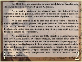 Em 1858, Lincoln apresentou-se como candidato ao Senado, pelo
Illinois, tendo como adversário Stephen A. Douglas.
No primeiro parágrafo do discurso com que iniciou a sua
campanha, em 17 de junho, Lincoln acertou naquilo que seria a pedra de
toque da historia dos Estados Unidos nos sete anos que se seguiram.
“Não pode manter-se de pé uma casa dividida contra si mesma. È
minha opinião que esse governo não pode perdurar com uma metade a
favor da escravatura e a outra contra a escravidão. Não acredito na
dissolução da União, nem imagino que a casa vá cair, mas tenho a certeza
de que ela deixará de ser dividida”.
Nos meses que se seguiram, em 1858, Lincoln e Douglas travaram
uma série de sete debates. O senador Douglas, um homem forte, embora
com apenas metro e meio de altura, era conhecido como “Pequeno gigante”
e possuía uma invejável reputação de orador, mas encontrou um adversário
digno em Lincoln, que eloqüentemente defendia o conceito da soberania
popular. No fim, embora Douglas vencesse a eleição por uma pequena
margem, Lincoln havia conquistado uma estatura notável como
personagem nacional.
 