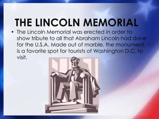 THE LINCOLN MEMORIAL
• The Lincoln Memorial was erected in order to
show tribute to all that Abraham Lincoln had done
for the U.S.A. Made out of marble, the monument
is a favorite spot for tourists of Washington D.C. to
visit.
 