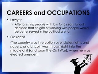 CAREERS and OCCUPATIONS
• Lawyer
− After assisting people with law for 8 years, Lincoln
decided that his gifts of working with people would
be better served in the political arena.
• President
-The country was in eruption over states rights and
slavery, and Lincoln was thrown right into the
middle of it (and soon The Civil War), when he was
elected president.
 