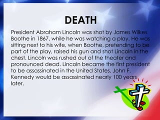 President Abraham Lincoln was shot by James Wilkes
Boothe in 1867, while he was watching a play. He was
sitting next to his wife, when Boothe, pretending to be
part of the play, raised his gun and shot Lincoln in the
chest. Lincoln was rushed out of the theater and
pronounced dead. Lincoln became the first president
to be assassinated in the United States. John F.
Kennedy would be assassinated nearly 100 years
later.
DEATH
 