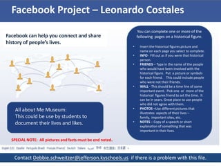 Facebook Project – Leonardo Costales
                                                                You can complete one or more of the
Facebook can help you connect and share                         following pages on a historical figure.
history of people’s lives.
                                                            •    Insert the historical figures picture and
                                                                 name on each page you select to complete.
                                                            •    INFO - Fill out as if you were that historical
                                                                 person.
                                                            •    FRIENDS – Type in the name of the people
                                                                 who would have been involved with the
                                                                 historical figure. Put a picture or symbols
                                                                 for each friend. This could include people
                                                                 who were not their friends.
                                                            •    WALL - This should be a time line of some
                                                                 important event. Pick one or more of the
                                                                 historical figures friend to set the time. It
                                                                 can be in years. Great place to use people
                                                                 who did not agree with them.
    All about Me Museum:                                    •    PHOTOS –Use different pictures that
                                                                 illustrates aspects of their lives –
    This could be use by students to                             family, important sites, etc.
    document their lives and likes.                         •    NOTES – Copy of a speech or short
                                                                 explanation of something that was
                                                                 important in their lives.

  SPECIAL NOTE: All pictures and facts must be end noted.



   Contact Debbie.schweitzer@jefferson.kyschools.us if there is a problem with this file.
 