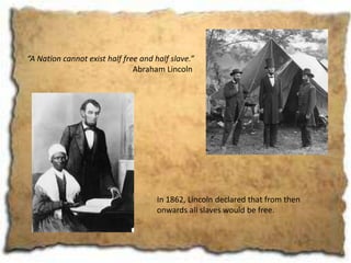 “A Nation cannot exist half free and half slave.”
                               Abraham Lincoln




                                      In 1862, Lincoln declared that from then
                                      onwards all slaves would be free.
 