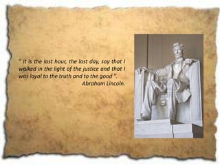 " It is the last hour, the last day, say that I
walked in the light of the justice and that I
was loyal to the truth and to the good ".
                             Abraham Lincoln.
 