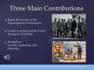  Began the process of the
Emancipation Proclamation
 Leader in preserving the Union
during the Civil War
 Example of
honesty, leadership, and
character
Three Main Contributions
Nearly all men can stand adversity, but if you want to test a man's character, give him power.
 