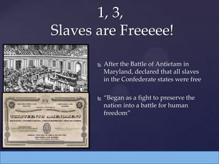  After the Battle of Antietam in
Maryland, declared that all slaves
in the Confederate states were free
 “Began as a fight to preserve the
nation into a battle for human
freedom”
1, 3,
Slaves are Freeeee!
 