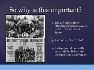  The 13th Amendment
officially abolished slavery
in ALL of the United
States.
 Ratified on Dec. 6, 1865
 Racism would not really
end until the 1960s, after
the Civil Rights Movement
So why is this important?
 