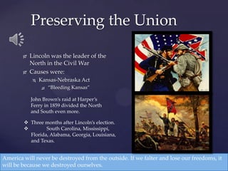  Lincoln was the leader of the
North in the Civil War
 Causes were:
 Kansas-Nebraska Act
 “Bleeding Kansas”
Preserving the Union
America will never be destroyed from the outside. If we falter and lose our freedoms, it
will be because we destroyed ourselves.
John Brown’s raid at Harper’s
Ferry in 1859 divided the North
and South even more.
 Three months after Lincoln’s election.
 South Carolina, Mississippi,
Florida, Alabama, Georgia, Louisiana,
and Texas.
 