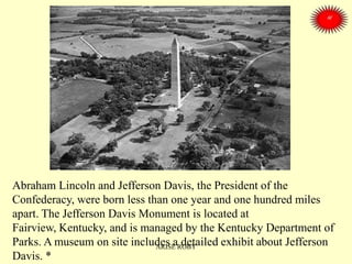 Abraham Lincoln and Jefferson Davis, the President of the
Confederacy, were born less than one year and one hundred miles
apart. The Jefferson Davis Monument is located at
Fairview, Kentucky, and is managed by the Kentucky Department of
Parks. A museum on site includes a detailed exhibit about Jefferson
Davis. *
ARISE ROBY
 