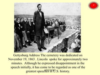Gettysburg Address The cemetery was dedicated on
November 19, 1863 . Lincoln spoke for approximately two
minutes. Although he expressed disappointment in the
speech initially, it has come to be regarded as one of the
greatest speeches in U.S. history.ARISE ROBY
 