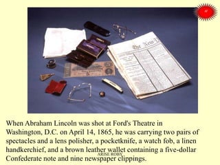 When Abraham Lincoln was shot at Ford's Theatre in
Washington, D.C. on April 14, 1865, he was carrying two pairs of
spectacles and a lens polisher, a pocketknife, a watch fob, a linen
handkerchief, and a brown leather wallet containing a five-dollar
Confederate note and nine newspaper clippings.
ARISE ROBY
 