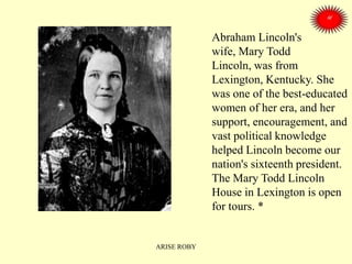 Abraham Lincoln's
wife, Mary Todd
Lincoln, was from
Lexington, Kentucky. She
was one of the best-educated
women of her era, and her
support, encouragement, and
vast political knowledge
helped Lincoln become our
nation's sixteenth president.
The Mary Todd Lincoln
House in Lexington is open
for tours. *
ARISE ROBY
 