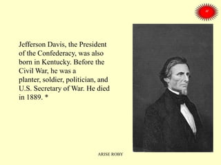 Jefferson Davis, the President
of the Confederacy, was also
born in Kentucky. Before the
Civil War, he was a
planter, soldier, politician, and
U.S. Secretary of War. He died
in 1889. *
ARISE ROBY
 