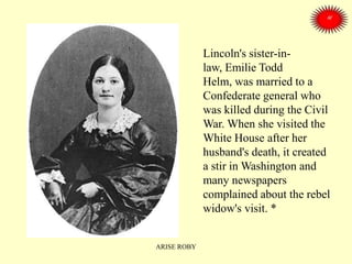Lincoln's sister-in-
law, Emilie Todd
Helm, was married to a
Confederate general who
was killed during the Civil
War. When she visited the
White House after her
husband's death, it created
a stir in Washington and
many newspapers
complained about the rebel
widow's visit. *
ARISE ROBY
 