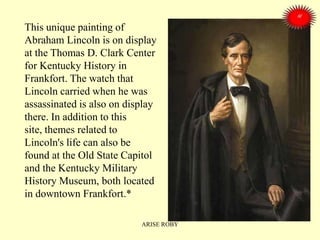 This unique painting of
Abraham Lincoln is on display
at the Thomas D. Clark Center
for Kentucky History in
Frankfort. The watch that
Lincoln carried when he was
assassinated is also on display
there. In addition to this
site, themes related to
Lincoln's life can also be
found at the Old State Capitol
and the Kentucky Military
History Museum, both located
in downtown Frankfort.*
ARISE ROBY
 